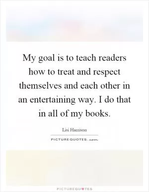 My goal is to teach readers how to treat and respect themselves and each other in an entertaining way. I do that in all of my books Picture Quote #1