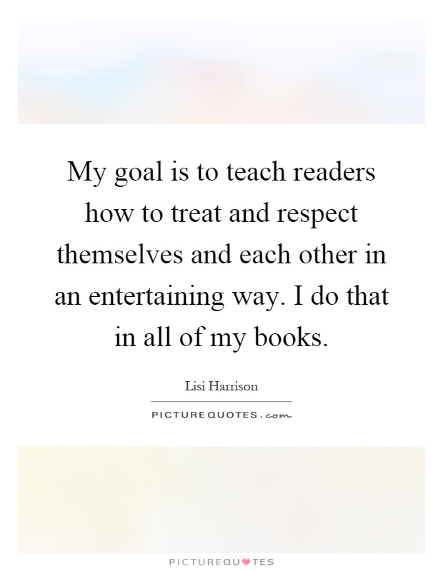 My goal is to teach readers how to treat and respect themselves and each other in an entertaining way. I do that in all of my books Picture Quote #1