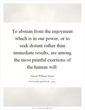 To abstain from the enjoyment which is in our power, or to seek distant rather than immediate results, are among the most painful exertions of the human will Picture Quote #1