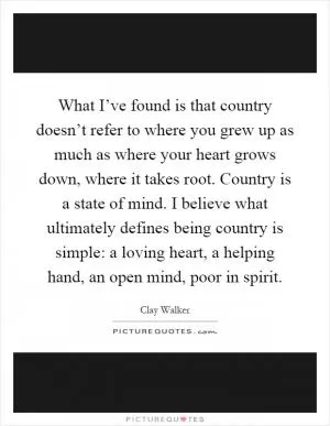 What I’ve found is that country doesn’t refer to where you grew up as much as where your heart grows down, where it takes root. Country is a state of mind. I believe what ultimately defines being country is simple: a loving heart, a helping hand, an open mind, poor in spirit Picture Quote #1