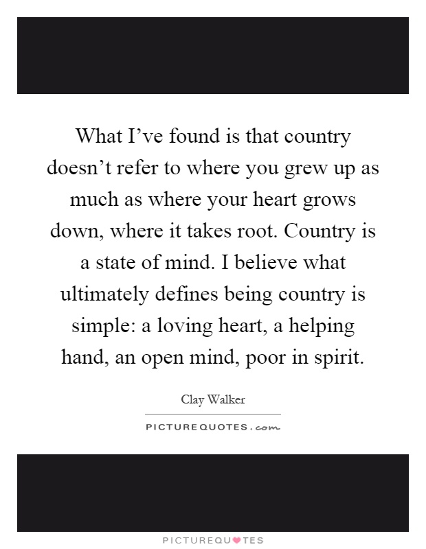 What I've found is that country doesn't refer to where you grew up as much as where your heart grows down, where it takes root. Country is a state of mind. I believe what ultimately defines being country is simple: a loving heart, a helping hand, an open mind, poor in spirit Picture Quote #1