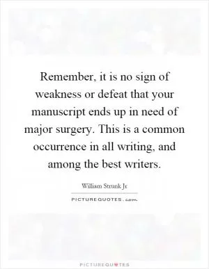 Remember, it is no sign of weakness or defeat that your manuscript ends up in need of major surgery. This is a common occurrence in all writing, and among the best writers Picture Quote #1