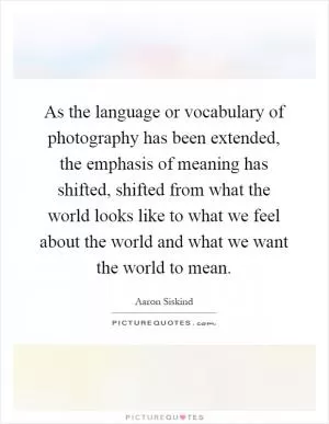 As the language or vocabulary of photography has been extended, the emphasis of meaning has shifted, shifted from what the world looks like to what we feel about the world and what we want the world to mean Picture Quote #1