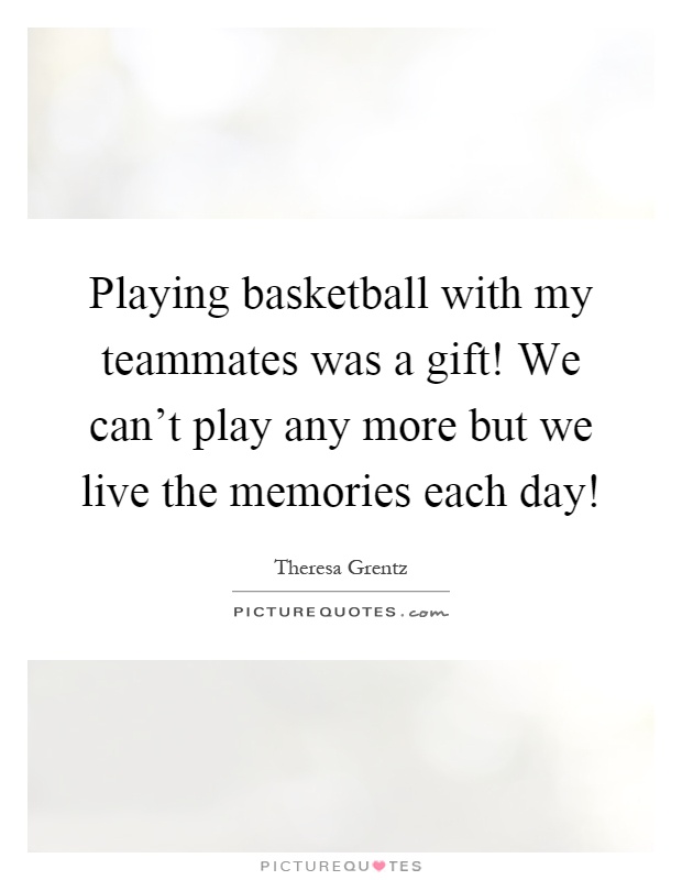 Playing basketball with my teammates was a gift! We can't play any more but we live the memories each day! Picture Quote #1