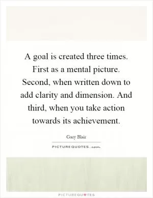 A goal is created three times. First as a mental picture. Second, when written down to add clarity and dimension. And third, when you take action towards its achievement Picture Quote #1