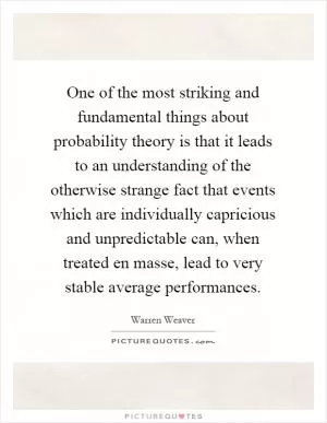 One of the most striking and fundamental things about probability theory is that it leads to an understanding of the otherwise strange fact that events which are individually capricious and unpredictable can, when treated en masse, lead to very stable average performances Picture Quote #1
