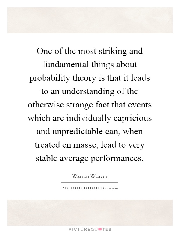 One of the most striking and fundamental things about probability theory is that it leads to an understanding of the otherwise strange fact that events which are individually capricious and unpredictable can, when treated en masse, lead to very stable average performances Picture Quote #1
