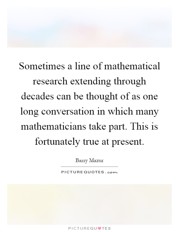 Sometimes a line of mathematical research extending through decades can be thought of as one long conversation in which many mathematicians take part. This is fortunately true at present Picture Quote #1