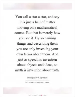 You call a star a star, and say it is just a ball of matter moving on a mathematical course. But that is merely how you see it. By so naming things and describing them you are only inventing your own terms about them. And just as speech is invention about objects and ideas, so myth is invention about truth Picture Quote #1