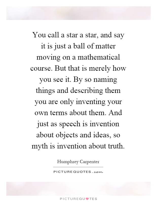 You call a star a star, and say it is just a ball of matter moving on a mathematical course. But that is merely how you see it. By so naming things and describing them you are only inventing your own terms about them. And just as speech is invention about objects and ideas, so myth is invention about truth Picture Quote #1