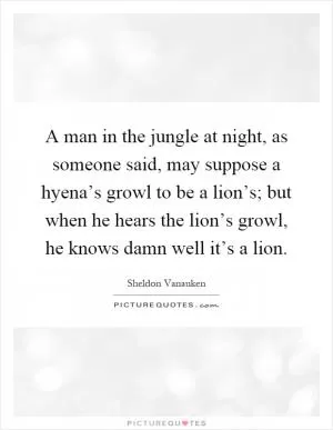 A man in the jungle at night, as someone said, may suppose a hyena’s growl to be a lion’s; but when he hears the lion’s growl, he knows damn well it’s a lion Picture Quote #1
