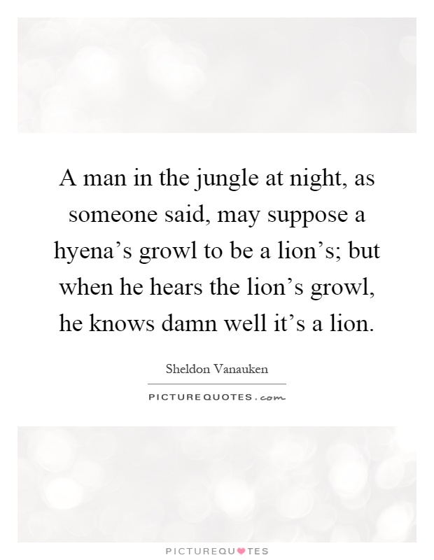 A man in the jungle at night, as someone said, may suppose a hyena's growl to be a lion's; but when he hears the lion's growl, he knows damn well it's a lion Picture Quote #1