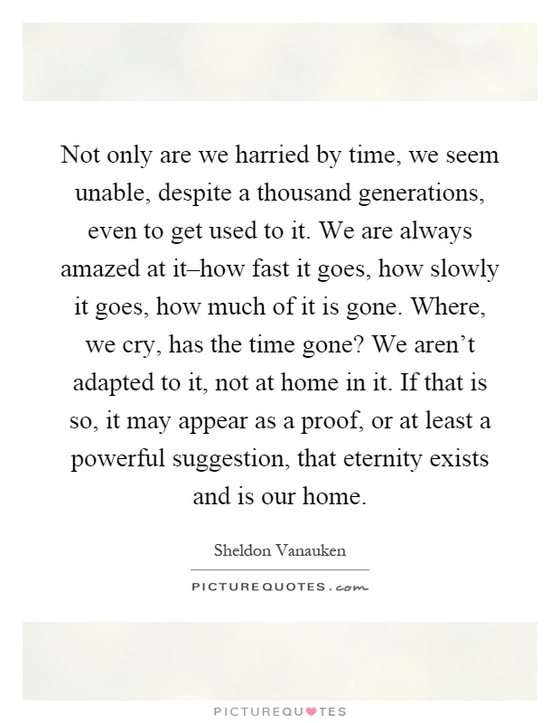 Not only are we harried by time, we seem unable, despite a thousand generations, even to get used to it. We are always amazed at it–how fast it goes, how slowly it goes, how much of it is gone. Where, we cry, has the time gone? We aren't adapted to it, not at home in it. If that is so, it may appear as a proof, or at least a powerful suggestion, that eternity exists and is our home Picture Quote #1