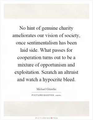 No hint of genuine charity ameliorates our vision of society, once sentimentalism has been laid side. What passes for cooperation turns out to be a mixture of opportunism and exploitation. Scratch an altruist and watch a hypocrite bleed Picture Quote #1