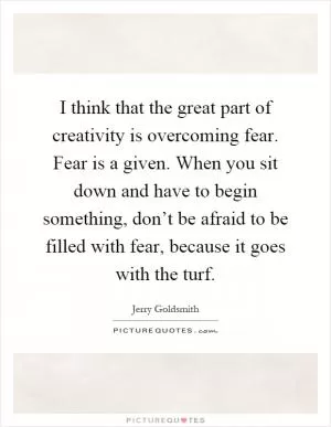 I think that the great part of creativity is overcoming fear. Fear is a given. When you sit down and have to begin something, don’t be afraid to be filled with fear, because it goes with the turf Picture Quote #1
