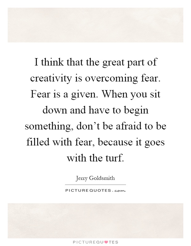 I think that the great part of creativity is overcoming fear. Fear is a given. When you sit down and have to begin something, don't be afraid to be filled with fear, because it goes with the turf Picture Quote #1