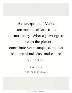 Be exceptional. Make tremendous efforts to be extraordinary. What a privilege to be here on the planet to contribute your unique donation to humankind. Just make sure you do so Picture Quote #1
