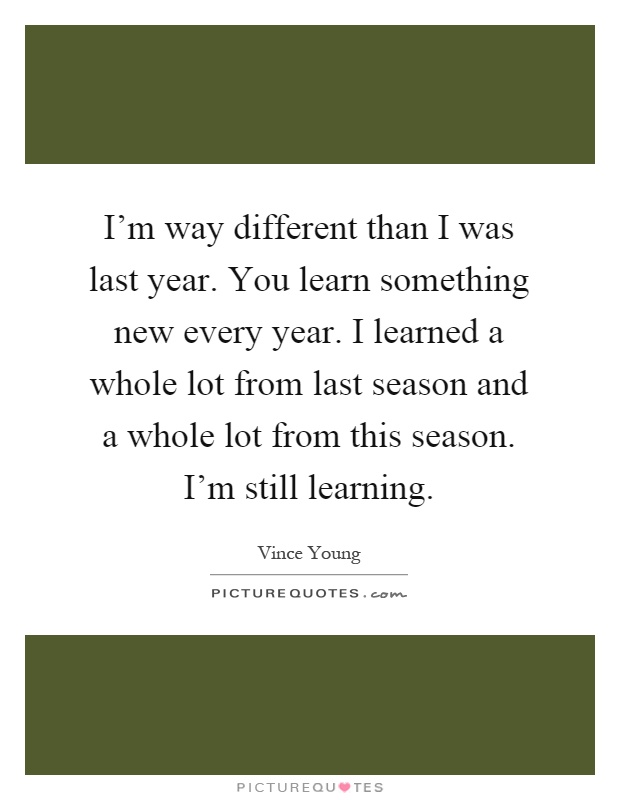 I'm way different than I was last year. You learn something new every year. I learned a whole lot from last season and a whole lot from this season. I'm still learning Picture Quote #1