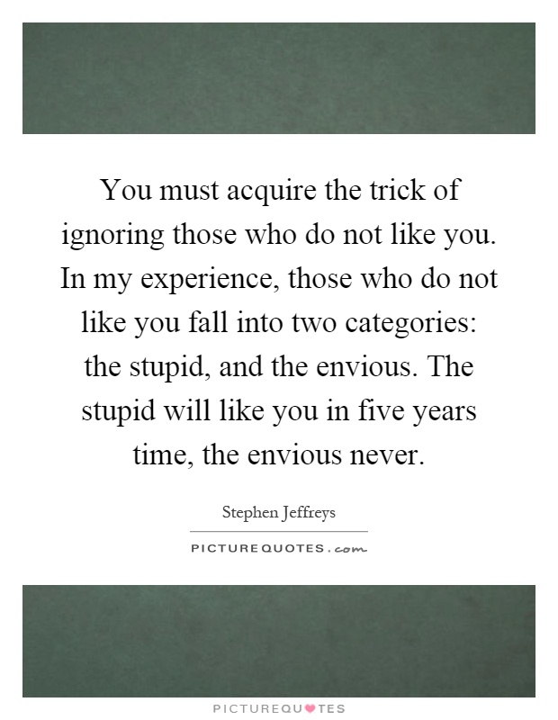 You must acquire the trick of ignoring those who do not like you. In my experience, those who do not like you fall into two categories: the stupid, and the envious. The stupid will like you in five years time, the envious never Picture Quote #1
