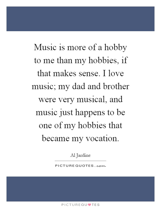 Music is more of a hobby to me than my hobbies, if that makes sense. I love music; my dad and brother were very musical, and music just happens to be one of my hobbies that became my vocation Picture Quote #1