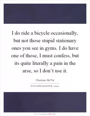 I do ride a bicycle occasionally, but not those stupid stationary ones you see in gyms. I do have one of those, I must confess, but its quite literally a pain in the arse, so I don’t use it Picture Quote #1