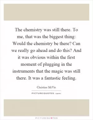 The chemistry was still there. To me, that was the biggest thing: Would the chemistry be there? Can we really go ahead and do this? And it was obvious within the first moment of plugging in the instruments that the magic was still there. It was a fantastic feeling Picture Quote #1
