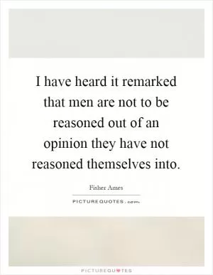 I have heard it remarked that men are not to be reasoned out of an opinion they have not reasoned themselves into Picture Quote #1