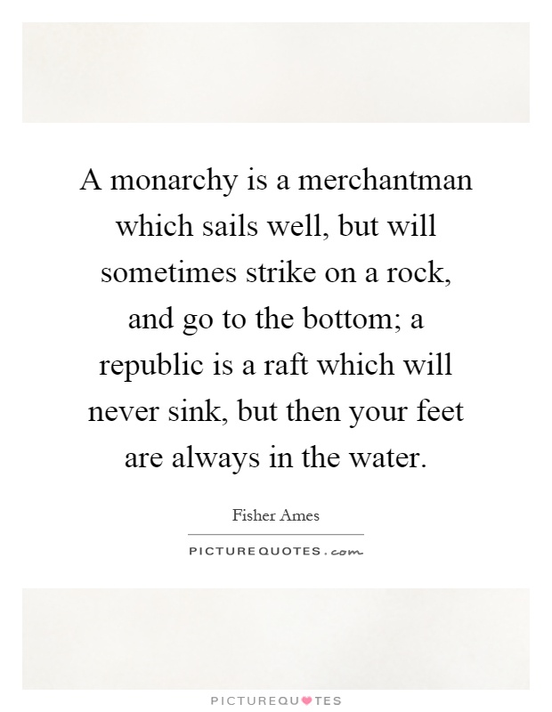 A monarchy is a merchantman which sails well, but will sometimes strike on a rock, and go to the bottom; a republic is a raft which will never sink, but then your feet are always in the water Picture Quote #1