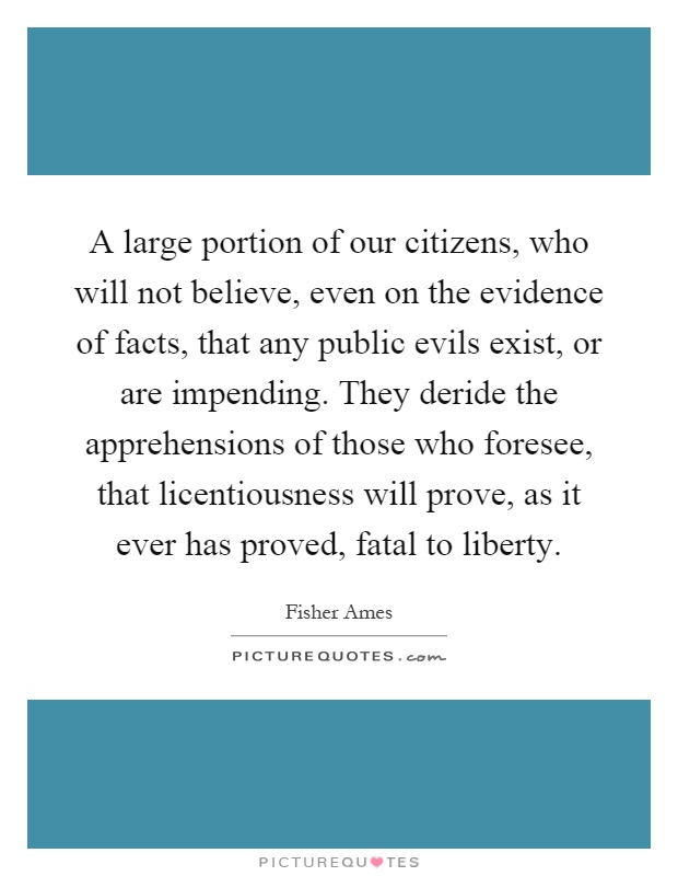A large portion of our citizens, who will not believe, even on the evidence of facts, that any public evils exist, or are impending. They deride the apprehensions of those who foresee, that licentiousness will prove, as it ever has proved, fatal to liberty Picture Quote #1