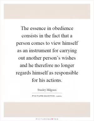 The essence in obedience consists in the fact that a person comes to view himself as an instrument for carrying out another person’s wishes and he therefore no longer regards himself as responsible for his actions Picture Quote #1