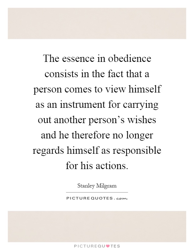 The essence in obedience consists in the fact that a person comes to view himself as an instrument for carrying out another person's wishes and he therefore no longer regards himself as responsible for his actions Picture Quote #1