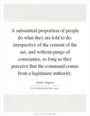 A substantial proportion of people do what they are told to do, irrespective of the content of the act, and without pangs of conscience, so long as they perceive that the command comes from a legitimate authority Picture Quote #1