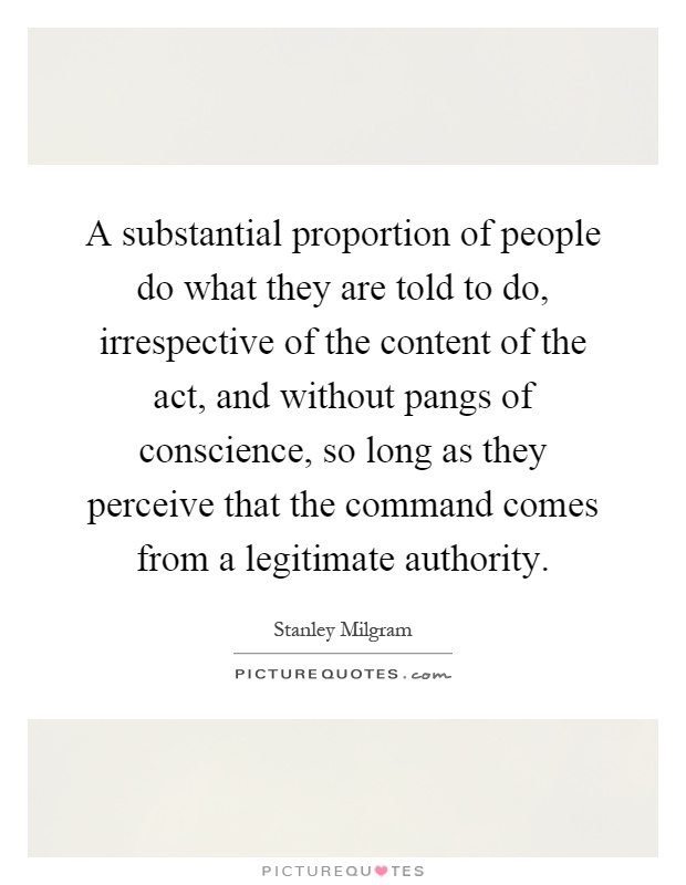 A substantial proportion of people do what they are told to do, irrespective of the content of the act, and without pangs of conscience, so long as they perceive that the command comes from a legitimate authority Picture Quote #1