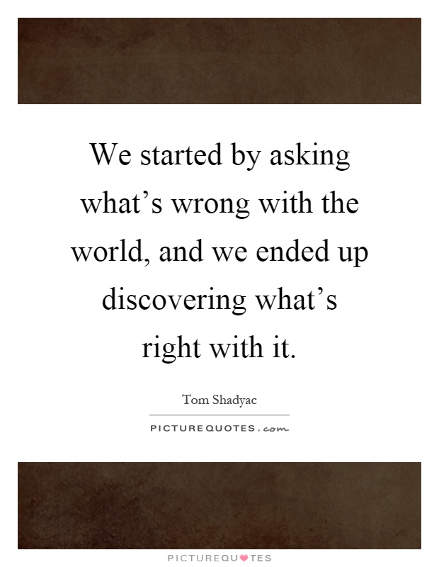 We started by asking what's wrong with the world, and we ended up discovering what's right with it Picture Quote #1