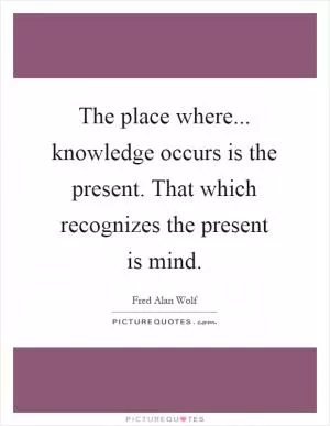 The place where... knowledge occurs is the present. That which recognizes the present is mind Picture Quote #1