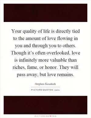 Your quality of life is directly tied to the amount of love flowing in you and through you to others. Though it’s often overlooked, love is infinitely more valuable than riches, fame, or honor. They will pass away, but love remains Picture Quote #1
