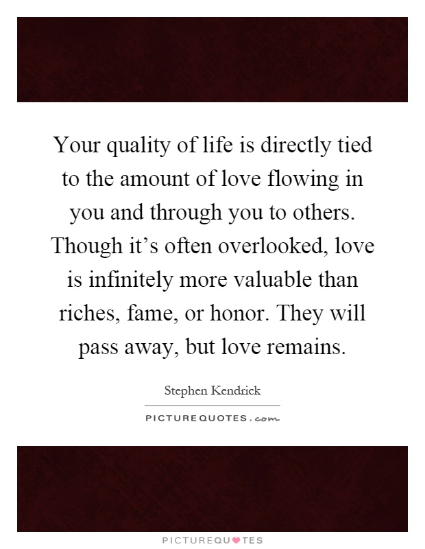 Your quality of life is directly tied to the amount of love flowing in you and through you to others. Though it's often overlooked, love is infinitely more valuable than riches, fame, or honor. They will pass away, but love remains Picture Quote #1