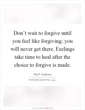 Don’t wait to forgive until you feel like forgiving; you will never get there. Feelings take time to heal after the choice to forgive is made Picture Quote #1