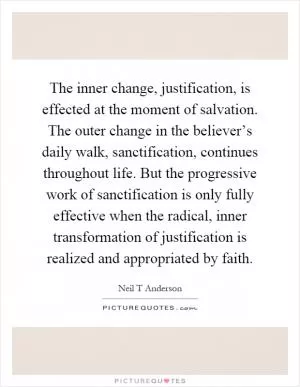 The inner change, justification, is effected at the moment of salvation. The outer change in the believer’s daily walk, sanctification, continues throughout life. But the progressive work of sanctification is only fully effective when the radical, inner transformation of justification is realized and appropriated by faith Picture Quote #1