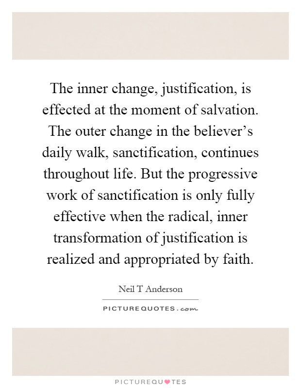 The inner change, justification, is effected at the moment of salvation. The outer change in the believer's daily walk, sanctification, continues throughout life. But the progressive work of sanctification is only fully effective when the radical, inner transformation of justification is realized and appropriated by faith Picture Quote #1