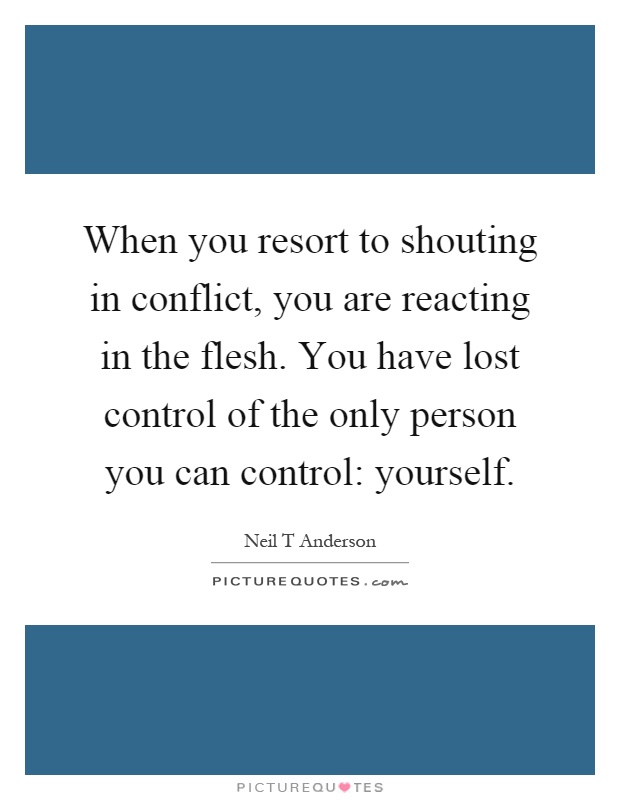 When you resort to shouting in conflict, you are reacting in the flesh. You have lost control of the only person you can control: yourself Picture Quote #1