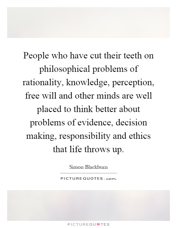 People who have cut their teeth on philosophical problems of rationality, knowledge, perception, free will and other minds are well placed to think better about problems of evidence, decision making, responsibility and ethics that life throws up Picture Quote #1