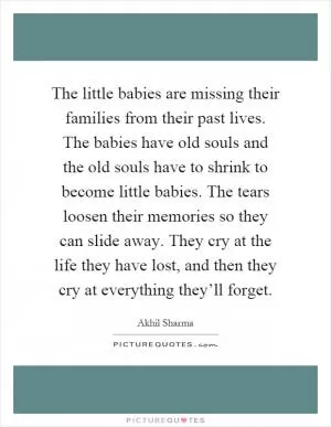 The little babies are missing their families from their past lives. The babies have old souls and the old souls have to shrink to become little babies. The tears loosen their memories so they can slide away. They cry at the life they have lost, and then they cry at everything they’ll forget Picture Quote #1