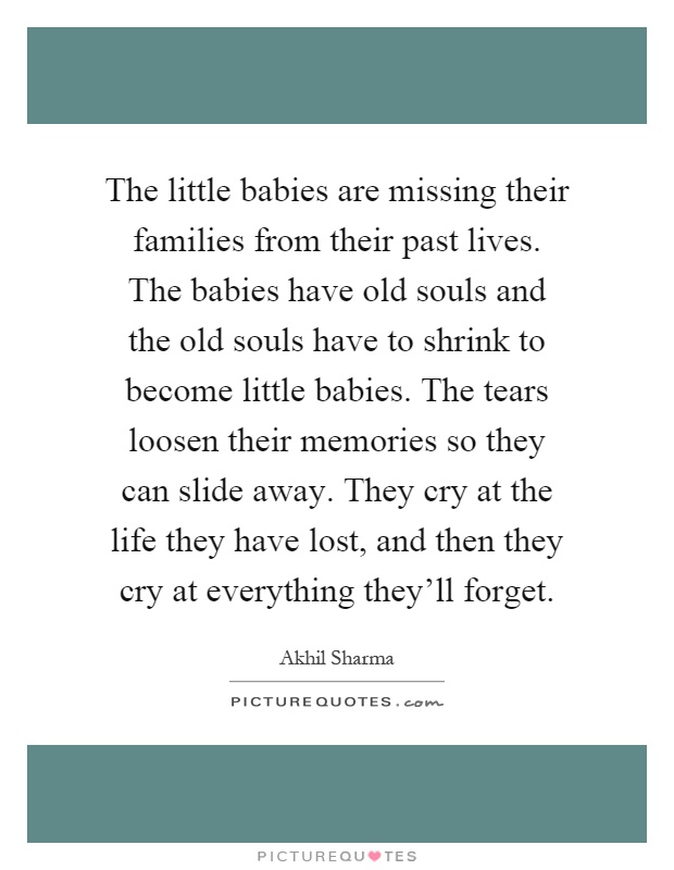 The little babies are missing their families from their past lives. The babies have old souls and the old souls have to shrink to become little babies. The tears loosen their memories so they can slide away. They cry at the life they have lost, and then they cry at everything they'll forget Picture Quote #1
