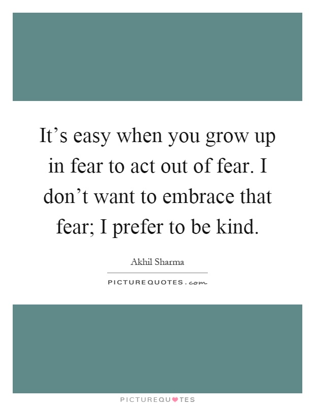 It's easy when you grow up in fear to act out of fear. I don't want to embrace that fear; I prefer to be kind Picture Quote #1