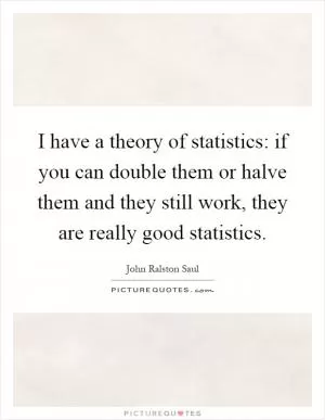 I have a theory of statistics: if you can double them or halve them and they still work, they are really good statistics Picture Quote #1