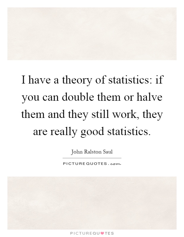 I have a theory of statistics: if you can double them or halve them and they still work, they are really good statistics Picture Quote #1