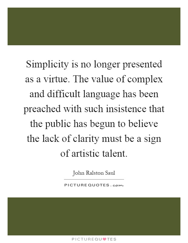 Simplicity is no longer presented as a virtue. The value of complex and difficult language has been preached with such insistence that the public has begun to believe the lack of clarity must be a sign of artistic talent Picture Quote #1