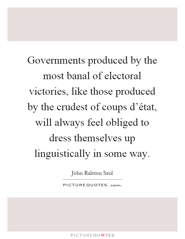 Governments produced by the most banal of electoral victories, like those produced by the crudest of coups d'état, will always feel obliged to dress themselves up linguistically in some way Picture Quote #1