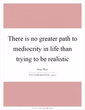 There is no greater path to mediocrity in life than trying to be realistic Picture Quote #1